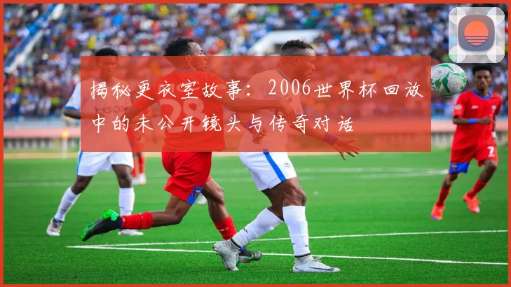 揭秘更衣室故事：2006世界杯回放中的未公开镜头与传奇对话