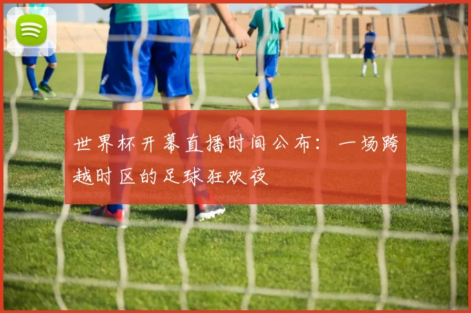 世界杯开幕直播时间公布：一场跨越时区的足球狂欢夜