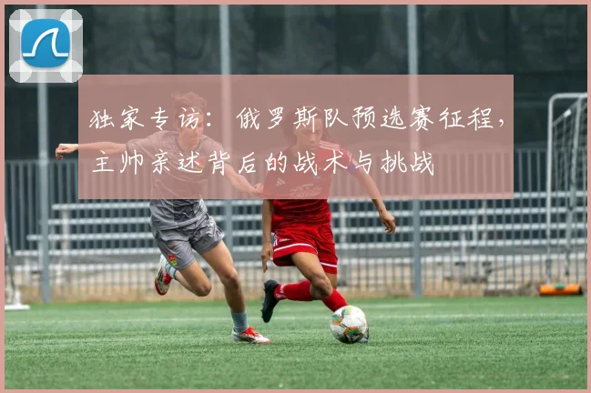 独家专访：俄罗斯队预选赛征程，主帅亲述背后的战术与挑战
