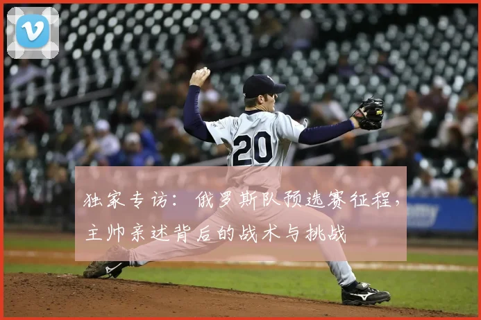 独家专访：俄罗斯队预选赛征程，主帅亲述背后的战术与挑战