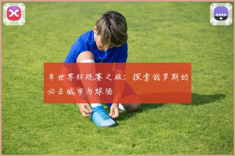 年世界杯观赛之旅：探索俄罗斯的必去城市与球场